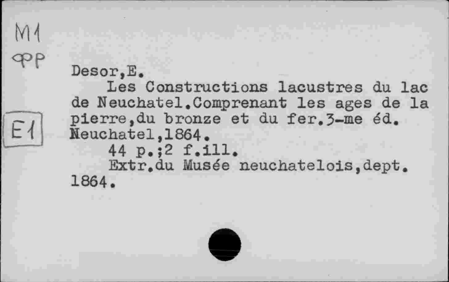 ﻿Desor,Е.
Les Constructions lacustres du lac de Neuchâtel.Comprenant les ages de la pierre,du bronze et du fer.5-me éd. Neuchâtel,1864.
44 p.;2 f.ill.
Extr.du Musée neuchatelois,dept. 1864.